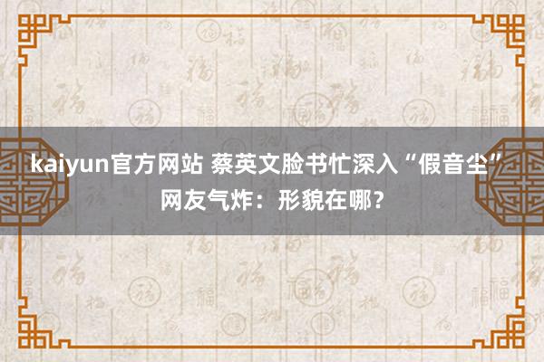 kaiyun官方网站 蔡英文脸书忙深入“假音尘” 网友气炸：形貌在哪？