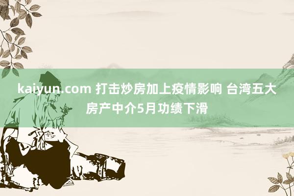 kaiyun.com 打击炒房加上疫情影响 台湾五大房产中介5月功绩下滑