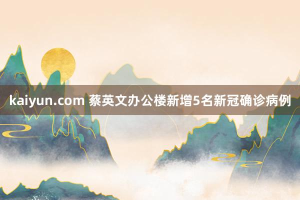 kaiyun.com 蔡英文办公楼新增5名新冠确诊病例