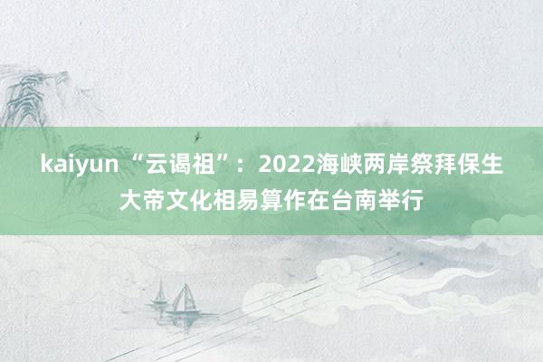 kaiyun “云谒祖”：2022海峡两岸祭拜保生大帝文化相易算作在台南举行