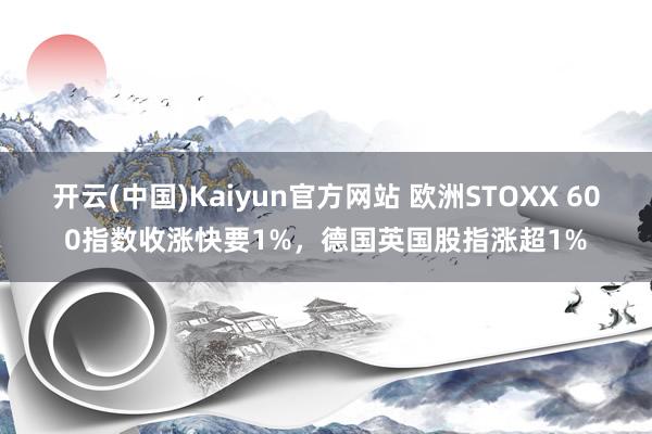 开云(中国)Kaiyun官方网站 欧洲STOXX 600指数收涨快要1%，德国英国股指涨超1%