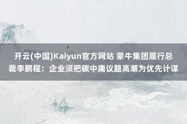 开云(中国)Kaiyun官方网站 蒙牛集团履行总裁李鹏程：企业须把碳中庸议题高潮为优先计谋