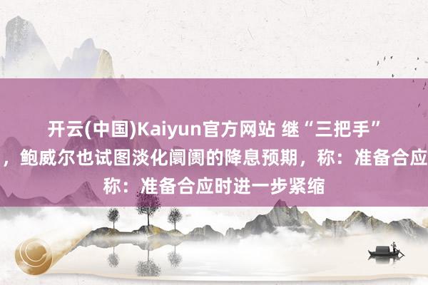 开云(中国)Kaiyun官方网站 继“三把手”威廉姆斯之后，鲍威尔也试图淡化阛阓的降息预期，称：准备合应时进一步紧缩