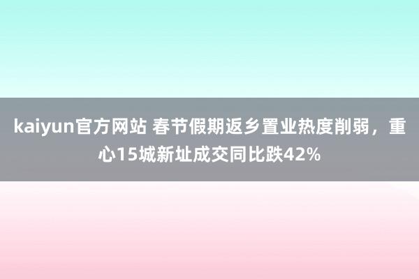 kaiyun官方网站 春节假期返乡置业热度削弱，重心15城新址成交同比跌42%