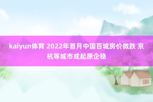 kaiyun体育 2022年首月中国百城房价微跌 京杭等城市或起原企稳