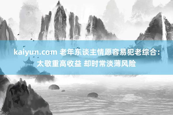 kaiyun.com 老年东谈主情愿容易犯老综合：太敬重高收益 却时常淡薄风险