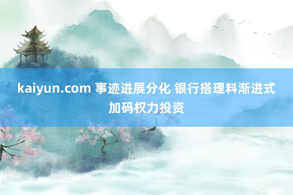 kaiyun.com 事迹进展分化 银行搭理料渐进式加码权力投资