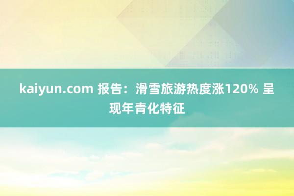 kaiyun.com 报告：滑雪旅游热度涨120% 呈现年青化特征