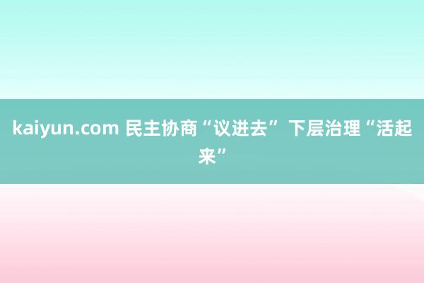 kaiyun.com 民主协商“议进去” 下层治理“活起来”