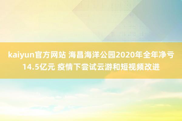 kaiyun官方网站 海昌海洋公园2020年全年净亏14.5亿元 疫情下尝试云游和短视频改进