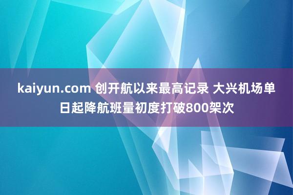 kaiyun.com 创开航以来最高记录 大兴机场单日起降航班量初度打破800架次