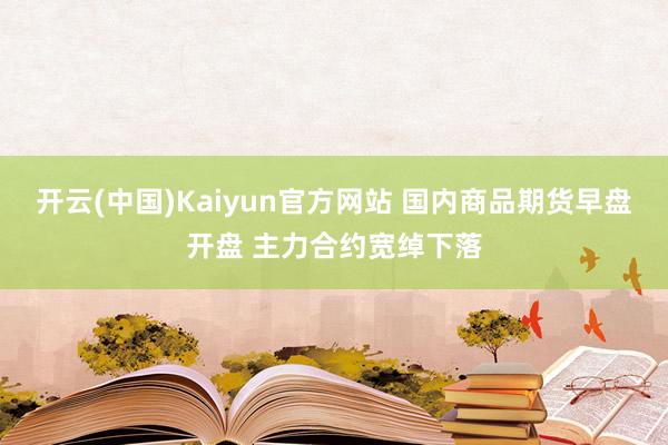 开云(中国)Kaiyun官方网站 国内商品期货早盘开盘 主力合约宽绰下落