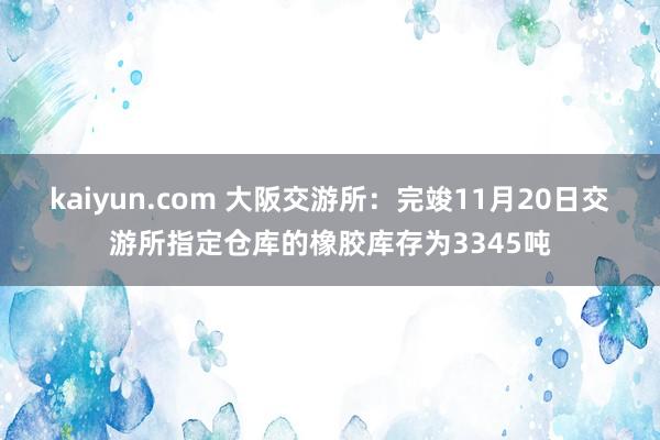 kaiyun.com 大阪交游所：完竣11月20日交游所指定仓库的橡胶库存为3345吨