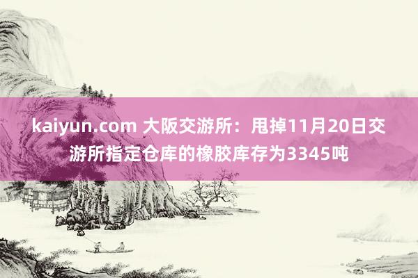 kaiyun.com 大阪交游所：甩掉11月20日交游所指定仓库的橡胶库存为3345吨