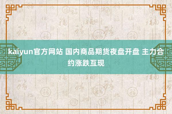 kaiyun官方网站 国内商品期货夜盘开盘 主力合约涨跌互现