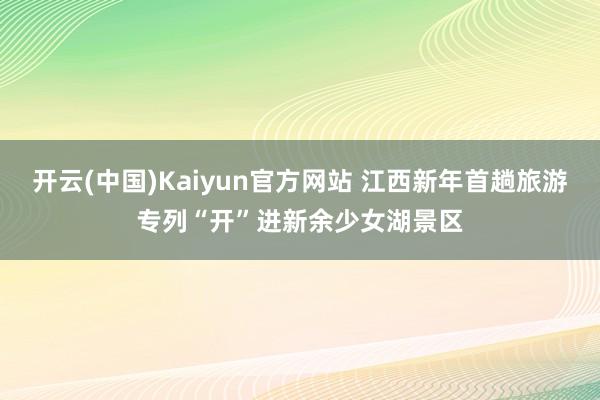 开云(中国)Kaiyun官方网站 江西新年首趟旅游专列“开”进新余少女湖景区