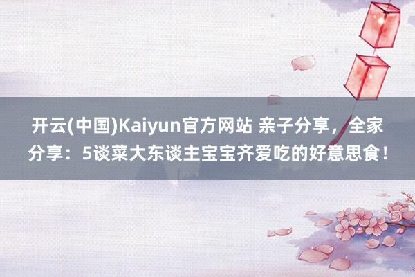 开云(中国)Kaiyun官方网站 亲子分享，全家分享：5谈菜大东谈主宝宝齐爱吃的好意思食！