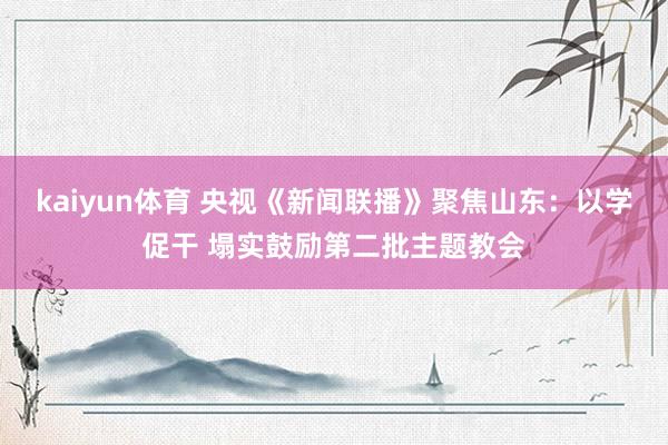 kaiyun体育 央视《新闻联播》聚焦山东：以学促干 塌实鼓励第二批主题教会