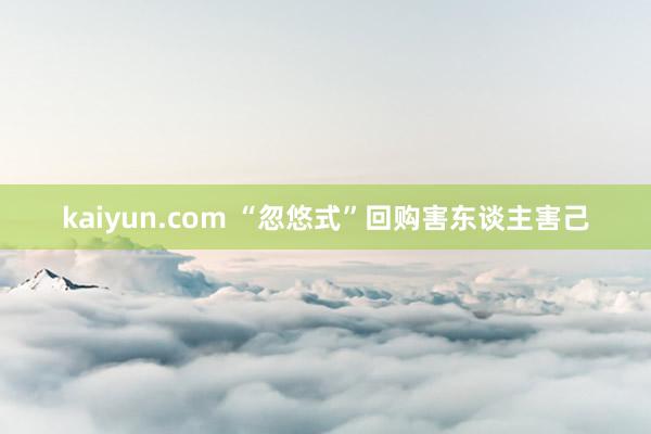 kaiyun.com “忽悠式”回购害东谈主害己