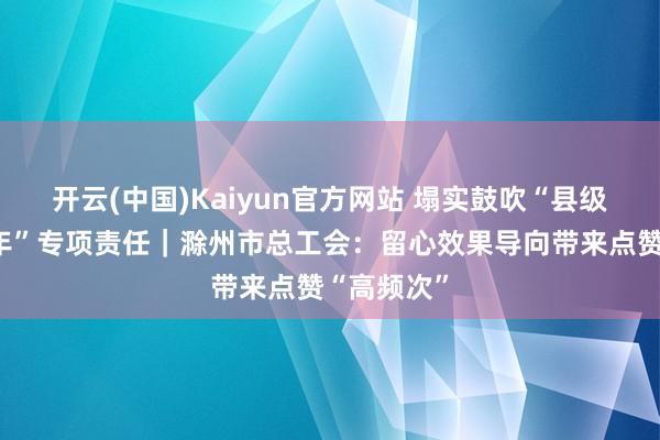 开云(中国)Kaiyun官方网站 塌实鼓吹“县级工会加强年”专项责任｜滁州市总工会：留心效果导向带来点赞“高频次”