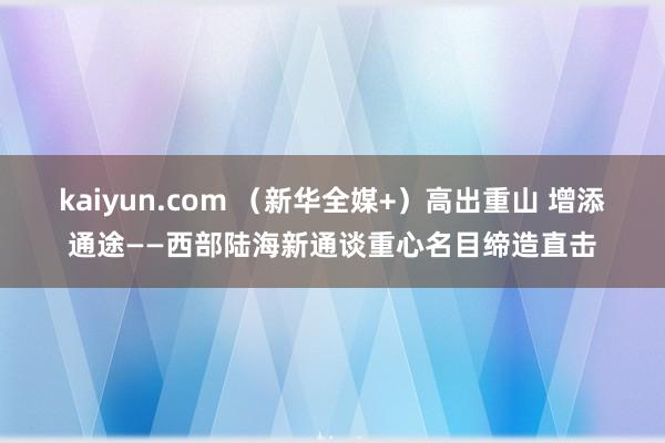 kaiyun.com （新华全媒+）高出重山 增添通途——西部陆海新通谈重心名目缔造直击