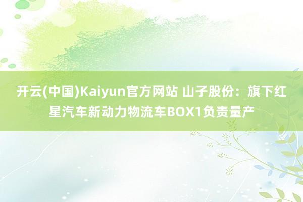 开云(中国)Kaiyun官方网站 山子股份：旗下红星汽车新动力物流车BOX1负责量产