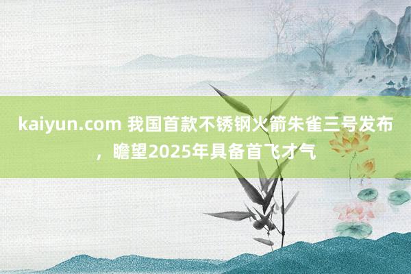 kaiyun.com 我国首款不锈钢火箭朱雀三号发布，瞻望2025年具备首飞才气