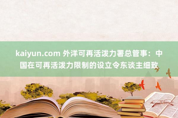 kaiyun.com 外洋可再活泼力署总管事：中国在可再活泼力限制的设立令东谈主细致