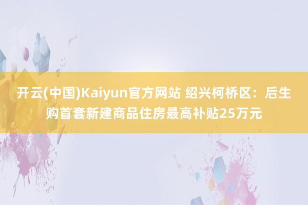 开云(中国)Kaiyun官方网站 绍兴柯桥区：后生购首套新建商品住房最高补贴25万元