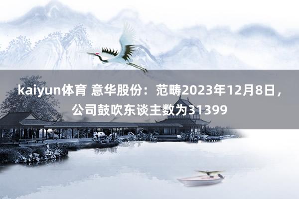 kaiyun体育 意华股份：范畴2023年12月8日，公司鼓吹东谈主数为31399