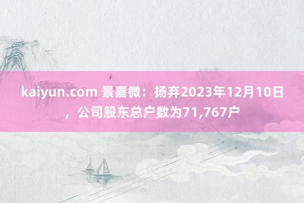 kaiyun.com 景嘉微：扬弃2023年12月10日，公司股东总户数为71,767户