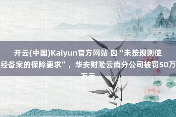 开云(中国)Kaiyun官方网站 因“未按规则使用经备案的保障要求”，华安财险云南分公司被罚50万元