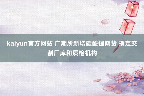 kaiyun官方网站 广期所新增碳酸锂期货 指定交割厂库和质检机构