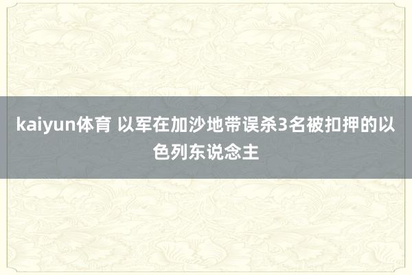 kaiyun体育 以军在加沙地带误杀3名被扣押的以色列东说念主