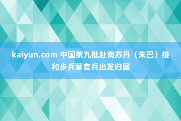 kaiyun.com 中国第九批赴南苏丹（朱巴）维和步兵营官兵出发归国