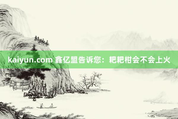 kaiyun.com 鑫亿盟告诉您：耙耙柑会不会上火