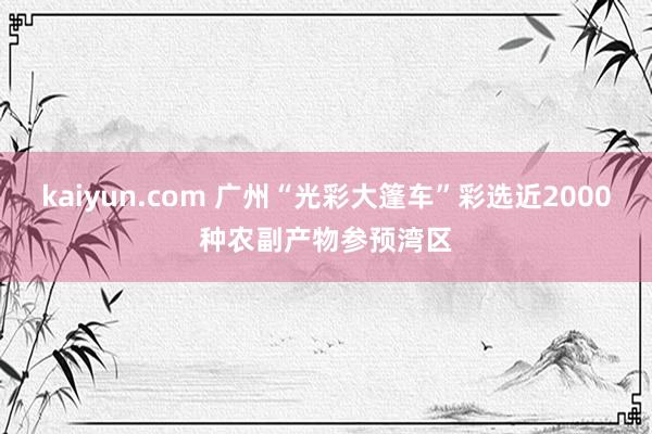 kaiyun.com 广州“光彩大篷车”彩选近2000种农副产物参预湾区