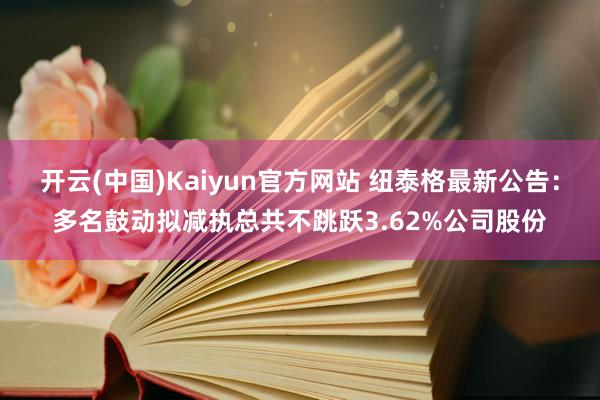 开云(中国)Kaiyun官方网站 纽泰格最新公告：多名鼓动拟减执总共不跳跃3.62%公司股份