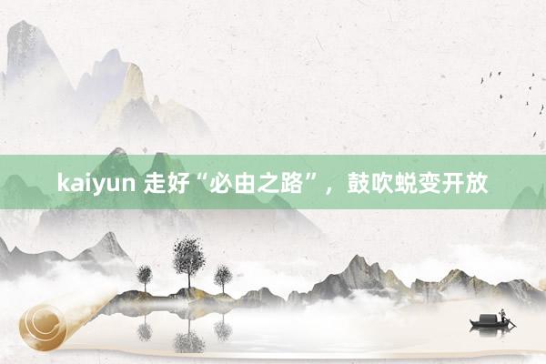 kaiyun 走好“必由之路”，鼓吹蜕变开放