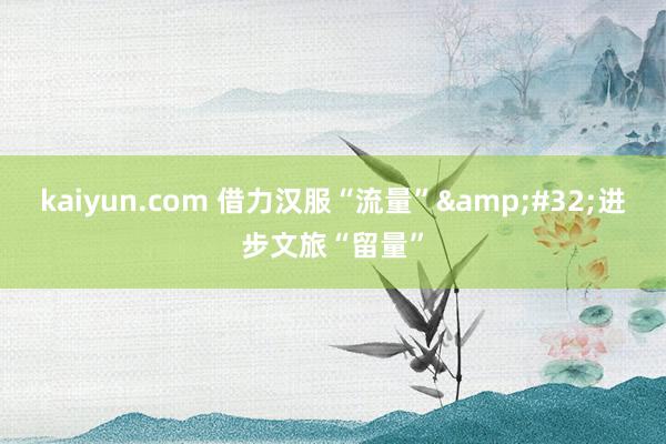 kaiyun.com 借力汉服“流量”&#32;进步文旅“留量”