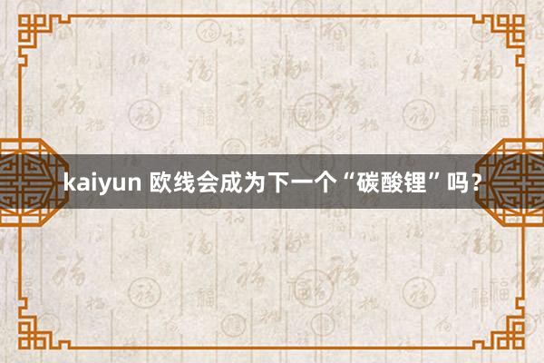 kaiyun 欧线会成为下一个“碳酸锂”吗？