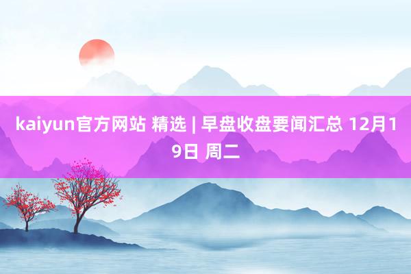 kaiyun官方网站 精选 | 早盘收盘要闻汇总 12月19日 周二