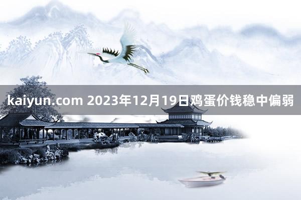 kaiyun.com 2023年12月19日鸡蛋价钱稳中偏弱