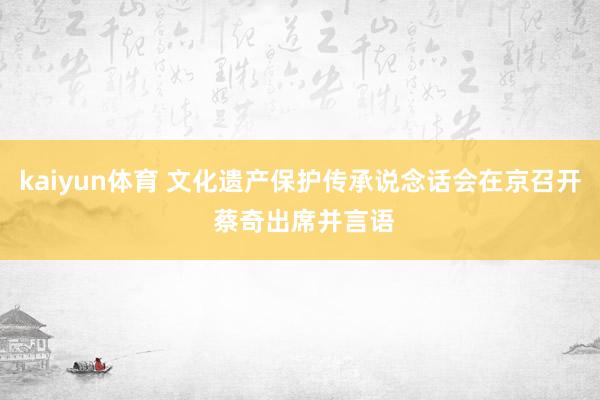 kaiyun体育 文化遗产保护传承说念话会在京召开 蔡奇出席并言语