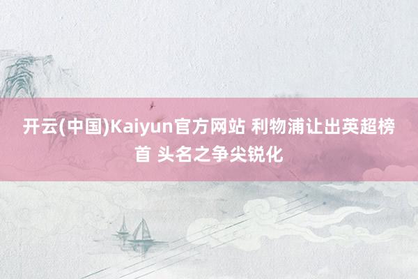 开云(中国)Kaiyun官方网站 利物浦让出英超榜首 头名之争尖锐化