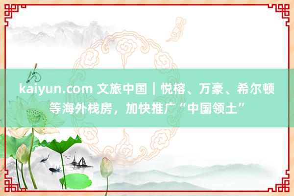 kaiyun.com 文旅中国｜悦榕、万豪、希尔顿等海外栈房，加快推广“中国领土”