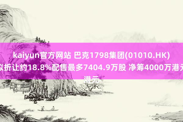 kaiyun官方网站 巴克1798集团(01010.HK)拟折让约18.8%配售最多7404.9万股 净筹4000万港元