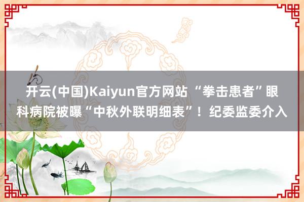 开云(中国)Kaiyun官方网站 “拳击患者”眼科病院被曝“中秋外联明细表”！纪委监委介入