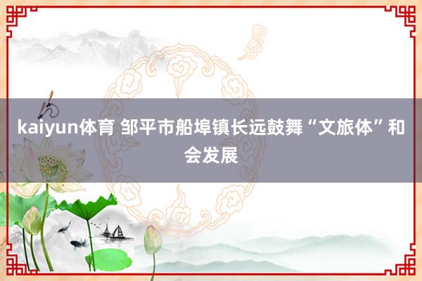 kaiyun体育 邹平市船埠镇长远鼓舞“文旅体”和会发展