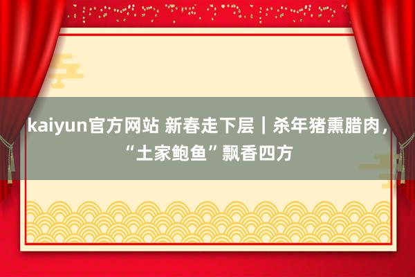 kaiyun官方网站 新春走下层｜杀年猪熏腊肉，“土家鲍鱼”飘香四方